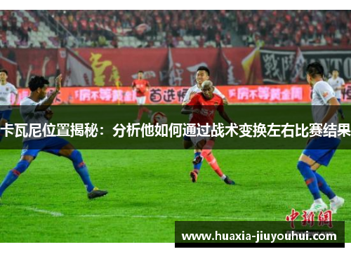 卡瓦尼位置揭秘:分析他如何通过战术变换左右比赛结果 卡瓦尼位置揭秘:分析他如何通过战术变换左右比赛结果