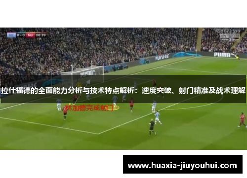 拉什福德的全面能力分析与技术特点解析：速度突破、射门精准及战术理解