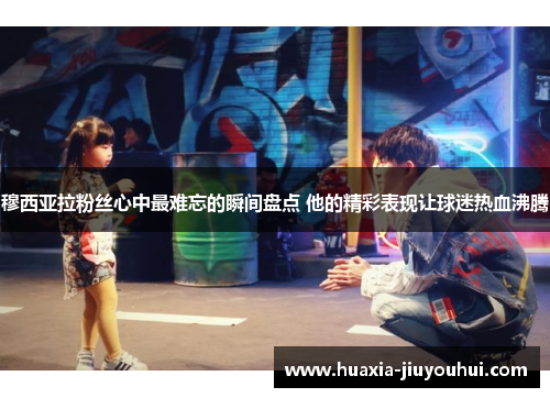 穆西亚拉粉丝心中最难忘的瞬间盘点 他的精彩表现让球迷热血沸腾