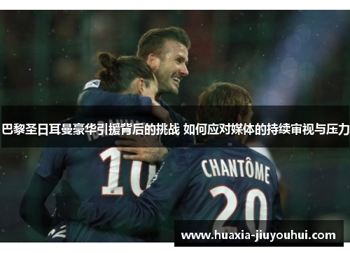 巴黎圣日耳曼豪华引援背后的挑战 如何应对媒体的持续审视与压力